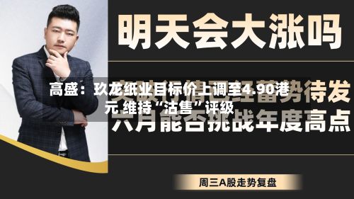 高盛：玖龙纸业目标价上调至4.90港元 维持“沽售”评级