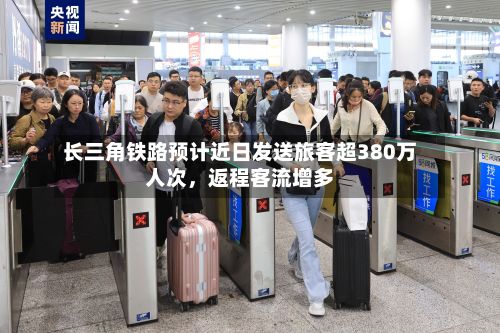 长三角铁路预计近日发送旅客超380万人次，返程客流增多