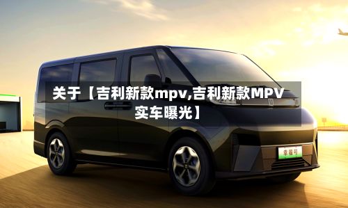关于【吉利新款mpv,吉利新款MPV实车曝光】