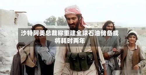 沙特阿美总裁称重建全球石油储备或将耗时两年