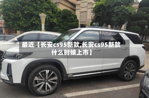 最近【长安cs95新款,长安cs95新款什么时候上市】-第2张图片