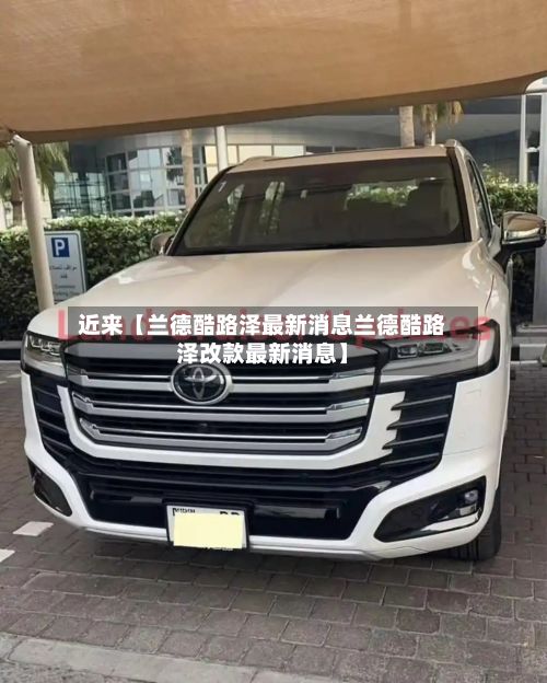近来【兰德酷路泽最新消息兰德酷路泽改款最新消息】