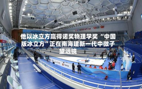 他以冰立方赢得诺奖物理学奖 “中国版冰立方”正在南海建新一代中微子望远镜-第2张图片