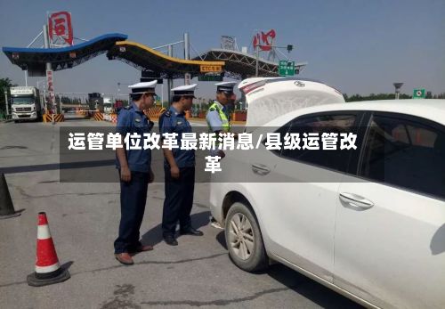 运管单位改革最新消息/县级运管改革