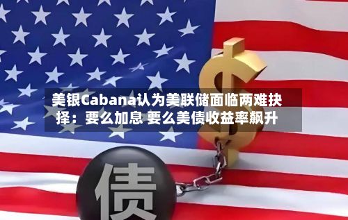 美银Cabana认为美联储面临两难抉择：要么加息 要么美债收益率飙升