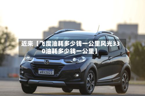 近来【飞度油耗多少钱一公里风光330油耗多少钱一公里】