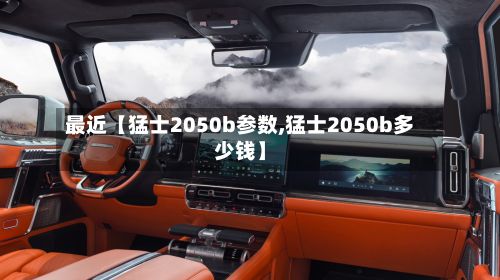 最近【猛士2050b参数,猛士2050b多少钱】