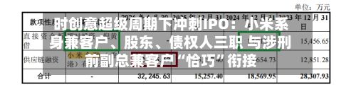 时创意超级周期下冲刺IPO：小米系身兼客户、股东	、债权人三职 与涉刑前副总兼客户“恰巧	”衔接-第2张图片