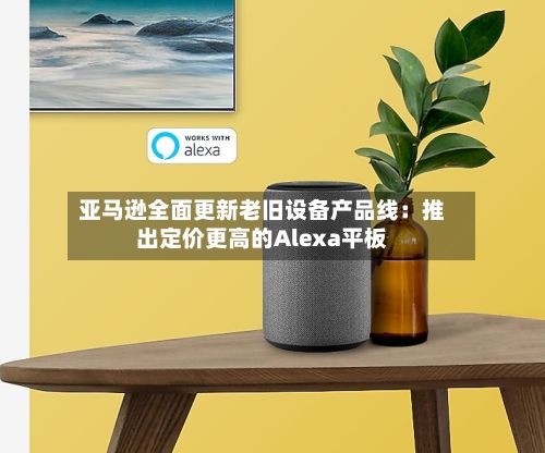 亚马逊全面更新老旧设备产品线:推出定价更高的Alexa平板-第2张图片