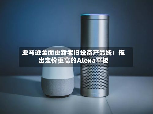亚马逊全面更新老旧设备产品线:推出定价更高的Alexa平板-第3张图片
