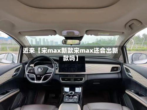 近来【宋max新款宋max还会出新款吗】-第2张图片