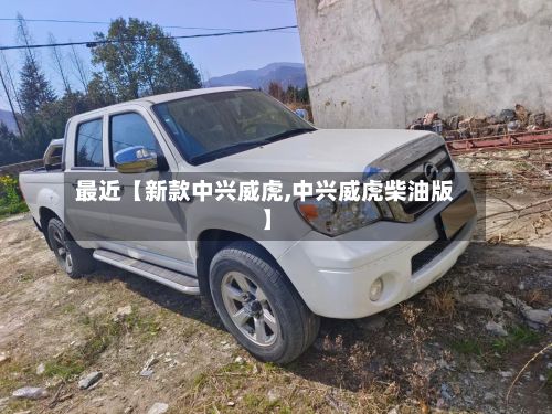 最近【新款中兴威虎,中兴威虎柴油版】