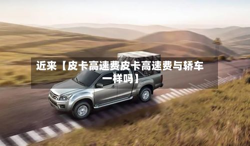 近来【皮卡高速费皮卡高速费与轿车一样吗】-第2张图片