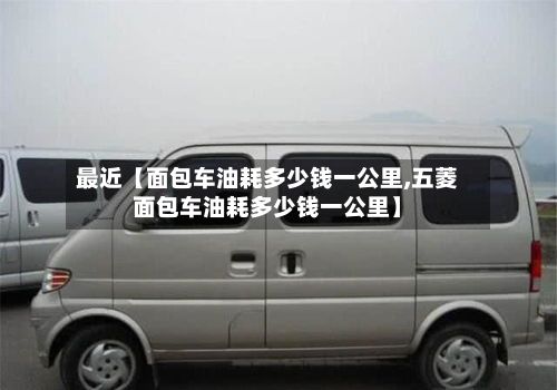 最近【面包车油耗多少钱一公里,五菱面包车油耗多少钱一公里】