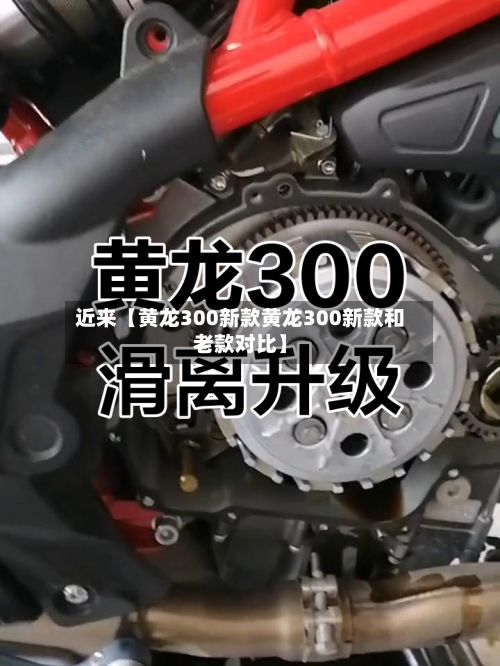 近来【黄龙300新款黄龙300新款和老款对比】-第3张图片