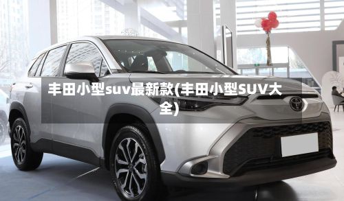 丰田小型suv最新款(丰田小型SUV大全)