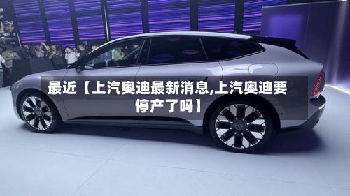 最近【上汽奥迪最新消息,上汽奥迪要停产了吗】-第3张图片