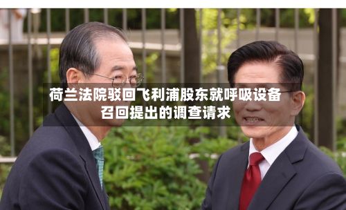 荷兰法院驳回飞利浦股东就呼吸设备召回提出的调查请求-第2张图片