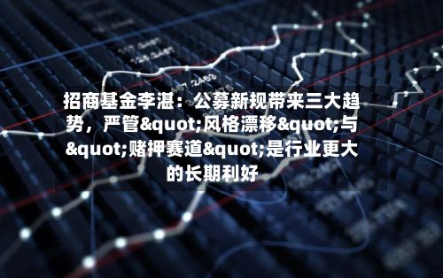 招商基金李湛：公募新规带来三大趋势，严管"风格漂移"与"赌押赛道"是行业更大的长期利好-第2张图片