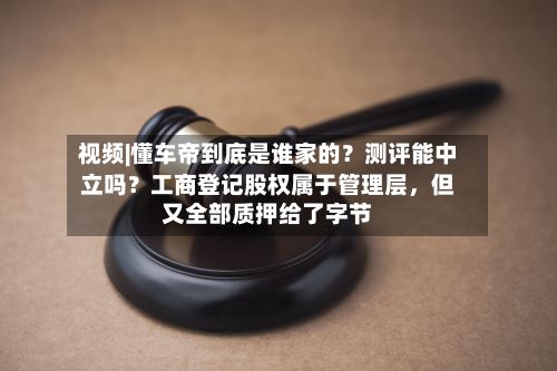 视频|懂车帝到底是谁家的？测评能中立吗？工商登记股权属于管理层，但又全部质押给了字节