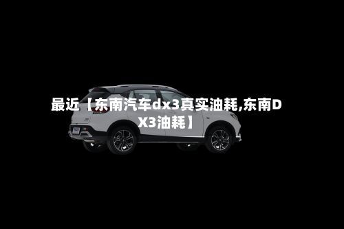 最近【东南汽车dx3真实油耗,东南DX3油耗】-第2张图片