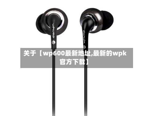 关于【wp600最新地址,最新的wpk官方下载】-第1张图片