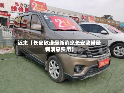 近来【长安欧诺最新消息长安欧诺最新消息费用】