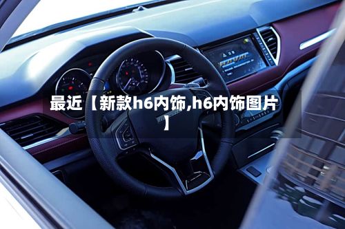 最近【新款h6内饰,h6内饰图片】