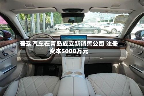 奇瑞汽车在青岛成立新销售公司 注册资本5000万元-第2张图片