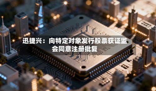 迅捷兴：向特定对象发行股票获证监会同意注册批复