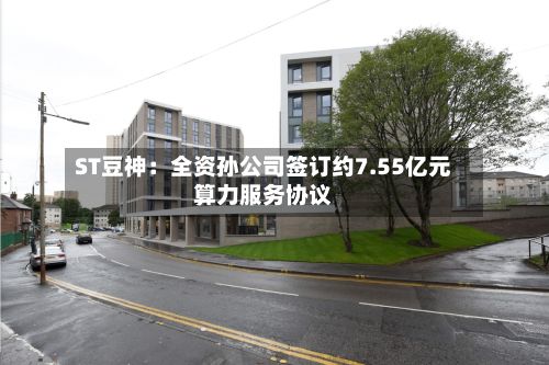 ST豆神:全资孙公司签订约7.55亿元算力服务协议-第2张图片