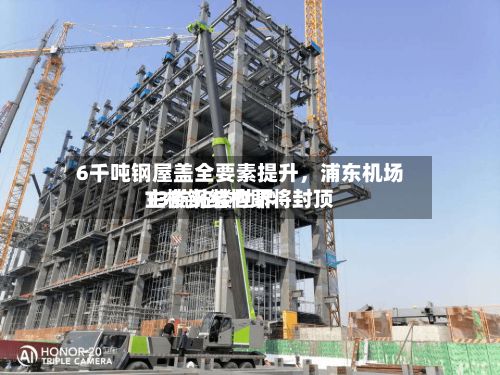 6千吨钢屋盖全要素提升，浦东机场T3航站楼世界主楼钢结构即将封顶-第3张图片