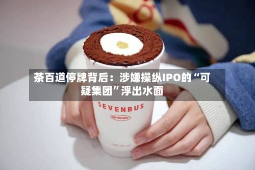 茶百道停牌背后：涉嫌操纵IPO的“可疑集团”浮出水面-第3张图片