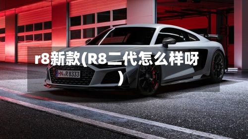 r8新款(R8二代怎么样呀)