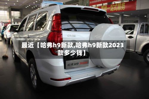 最近【哈弗h9新款,哈弗h9新款2023款多少钱】