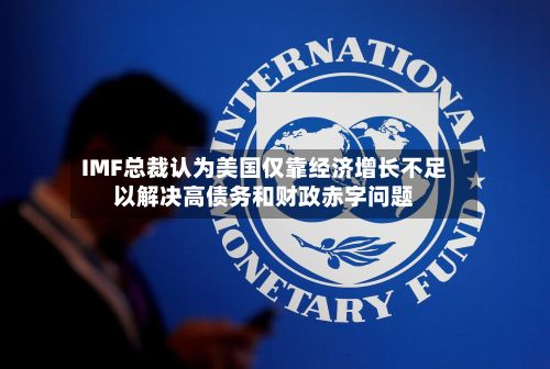 IMF总裁认为美国仅靠经济增长不足以解决高债务和财政赤字问题-第2张图片