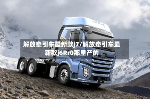 解放牵引车最新款j7/解放牵引车最新款j6Rr0那里产的