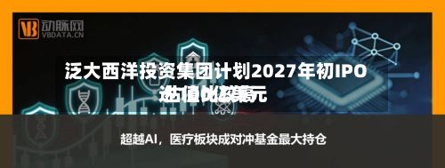 泛大西洋投资集团计划2027年初IPO 估值比较高达100亿美元-第3张图片