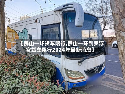 【佛山一环货车限行,佛山一环到罗浮宫货车限行2024年最新消息】