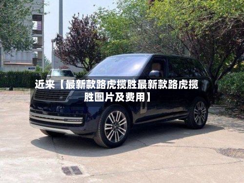近来【最新款路虎揽胜最新款路虎揽胜图片及费用】