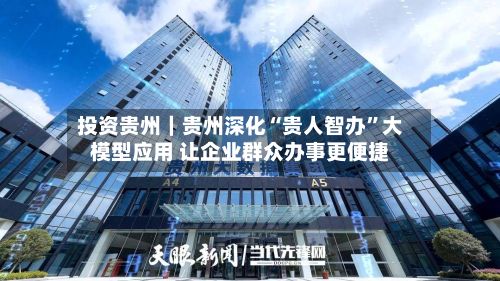 投资贵州｜贵州深化“贵人智办”大模型应用 让企业群众办事更便捷-第3张图片