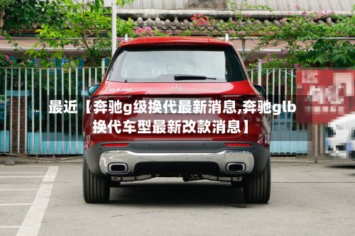 最近【奔驰g级换代最新消息,奔驰glb换代车型最新改款消息】