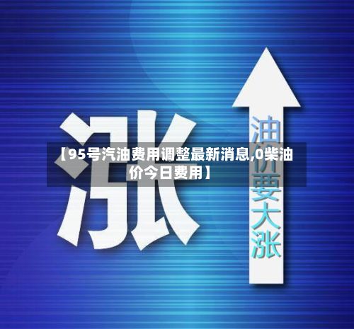 【95号汽油费用调整最新消息,0柴油价今日费用】-第3张图片