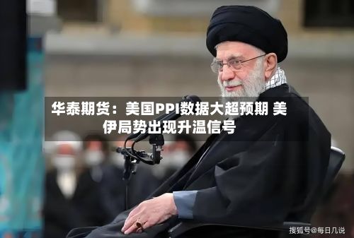 华泰期货：美国PPI数据大超预期 美伊局势出现升温信号