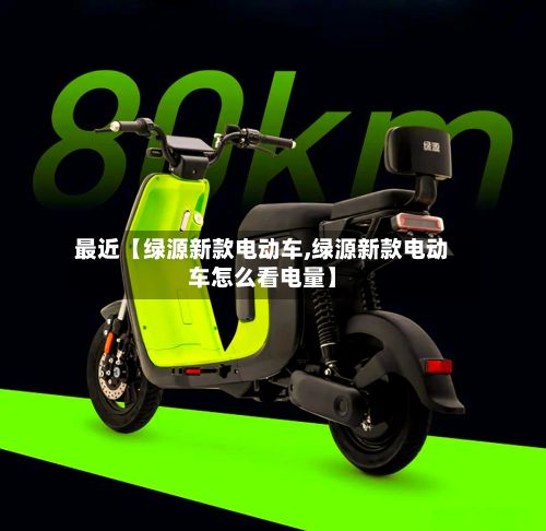 最近【绿源新款电动车,绿源新款电动车怎么看电量】