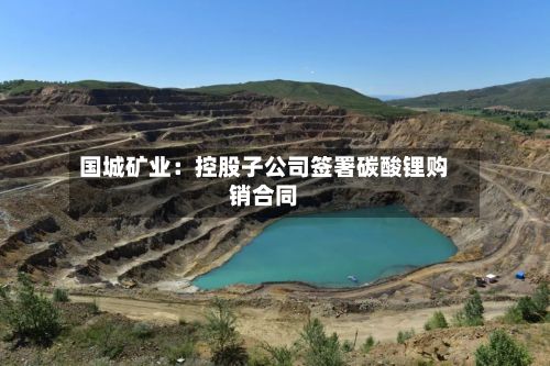国城矿业：控股子公司签署碳酸锂购销合同