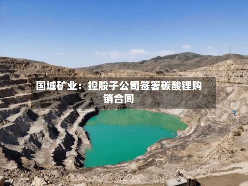 国城矿业:控股子公司签署碳酸锂购销合同-第2张图片