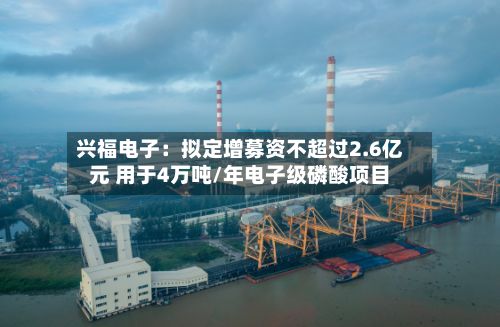 兴福电子:拟定增募资不超过2.6亿元 用于4万吨/年电子级磷酸项目-第2张图片