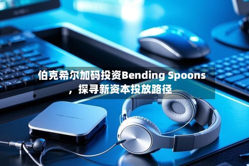伯克希尔加码投资Bending Spoons，探寻新资本投放路径