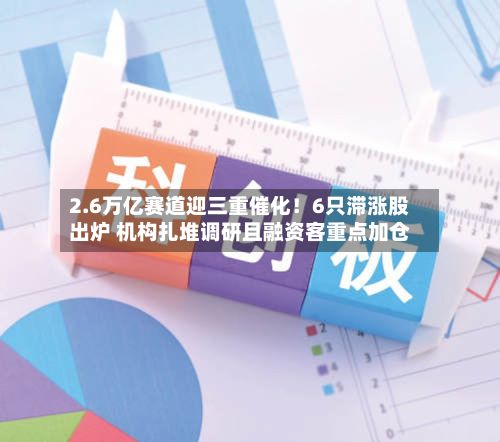 2.6万亿赛道迎三重催化！6只滞涨股出炉 机构扎堆调研且融资客重点加仓